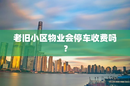 老旧小区物业会停车收费吗？