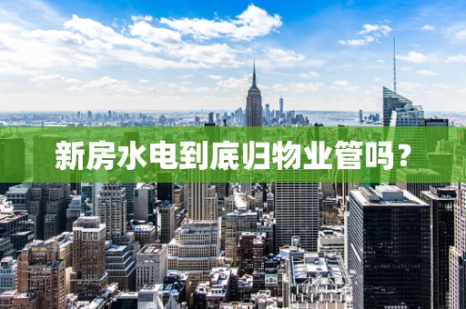 新房水电到底归物业管吗？
